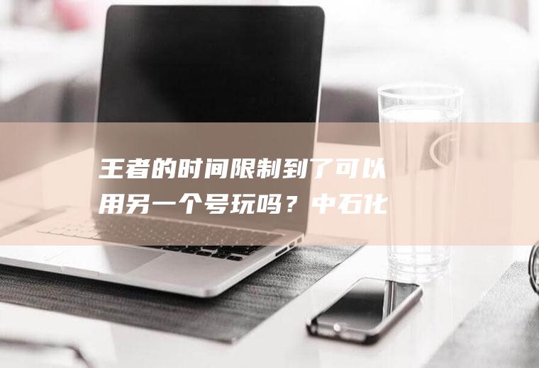 王者的时间限制到了可以用另一个号玩吗？中石化一键加油如何修改车牌号？