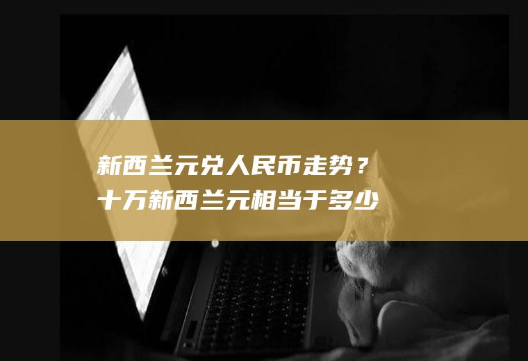 新西兰元兑人民币走势？十万新西兰元相当于多少人民币？