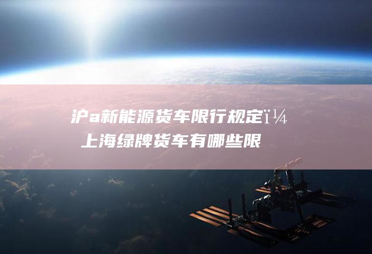 沪a新能源货车限行规定？上海绿牌货车有哪些限行？