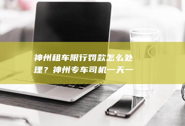 神州租车限行罚款怎么处理？神州专车司机一天一般大约要工作多长时间？