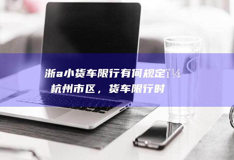 浙a小货车限行有何规定？杭州市区，货车限行时间？