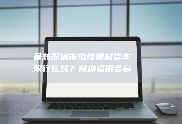 最新深圳市继续限制货车限行区域？深圳福田会展中心货车限行吗？