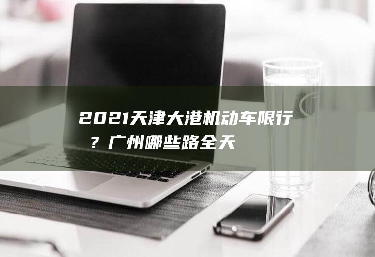 2021天津大港机动车限行吗？广州哪些路全天限行货车？