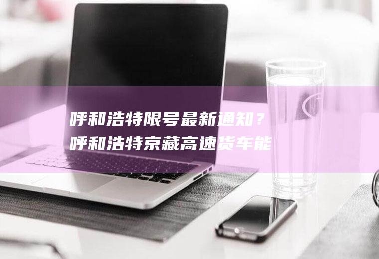 呼和浩特限号最新通知？呼和浩特京藏高速货车能走吗？