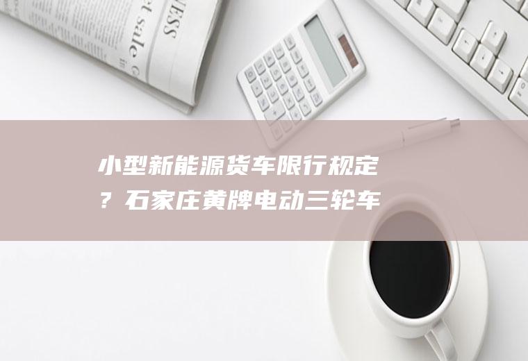 小型新能源货车限行规定？石家庄黄牌电动三轮车限行吗？