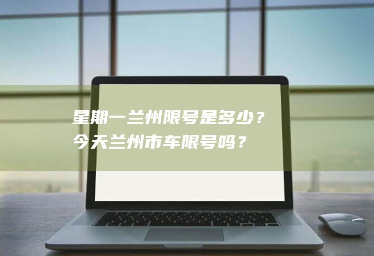 星期一兰州限号是多少？今天兰州市车限号吗？