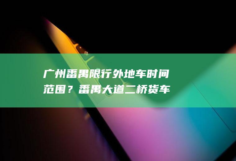 广州番禺限行时间范围?番禺大道二桥货车