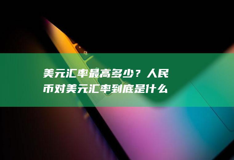 美元汇率最高多少？人民币对美元汇率到底是什么意思？