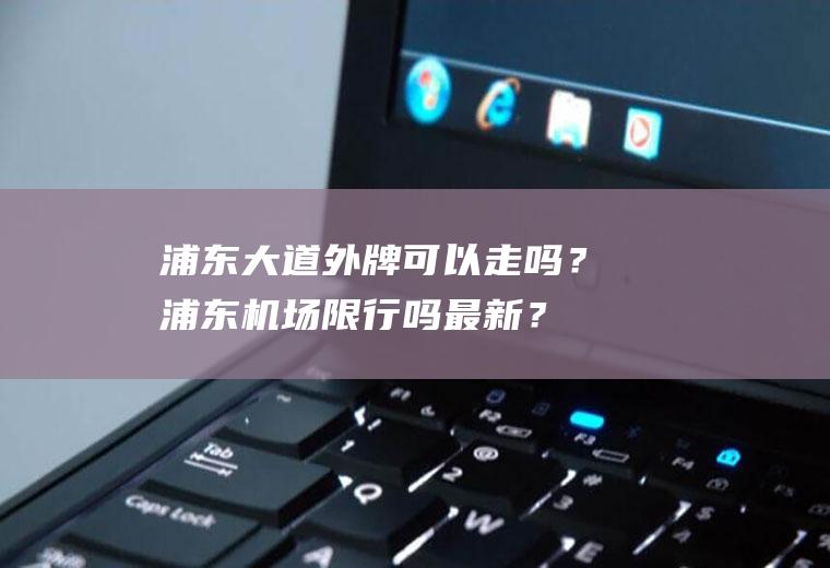 浦东大道外牌可以走吗？浦东机场限行吗最新？