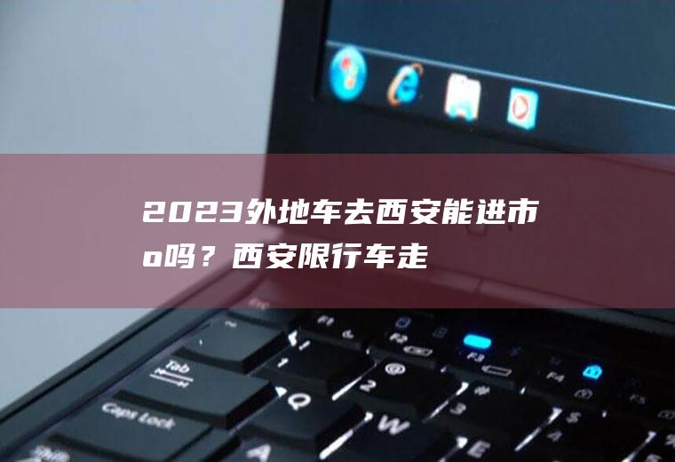 2023外地车去西安能进市区吗？西安限行车走北郊能停到哪里？