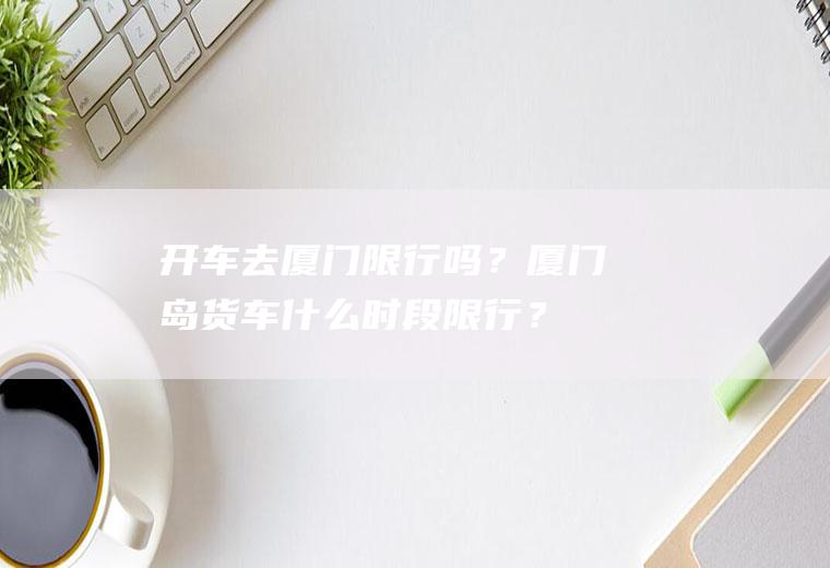 开车去厦门限行吗？厦门岛货车什么时段限行？