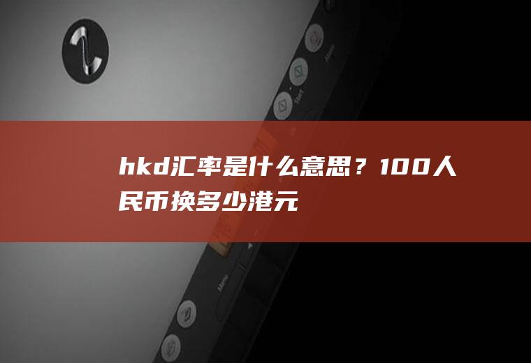 hkd汇率是什么意思？100人民币换多少港元？