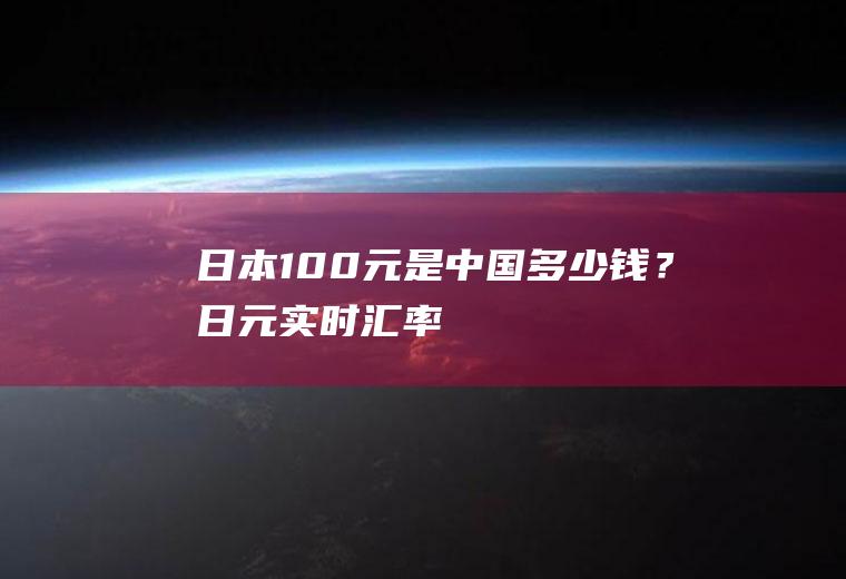 日本100元是中国多少钱？日元实时汇率