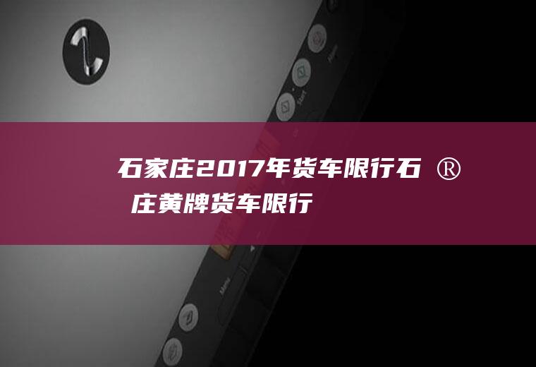 石家庄2017年货车限行,石家庄黄牌货车限行规定