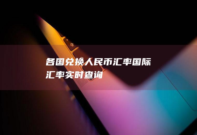 各国兑换人民币汇率,国际汇率实时查询