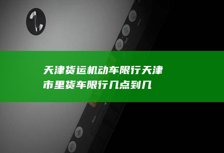 天津货运机动车限行,天津市里货车限行几点到几点