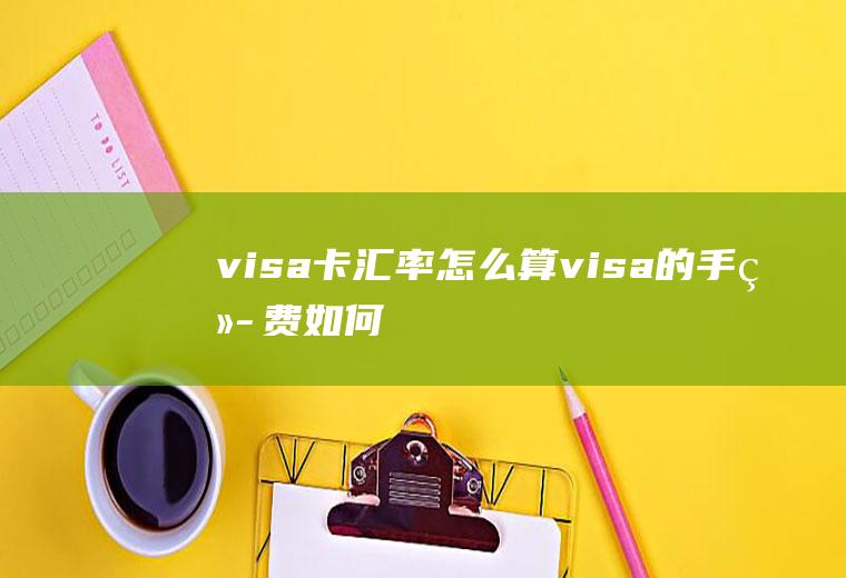 visa卡汇率怎么算,visa的手续费如何