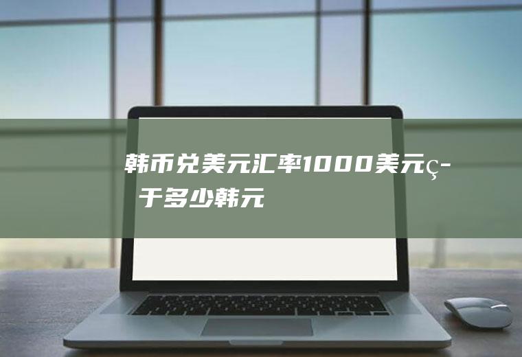 韩币兑美元汇率,1000美元等于多少韩元