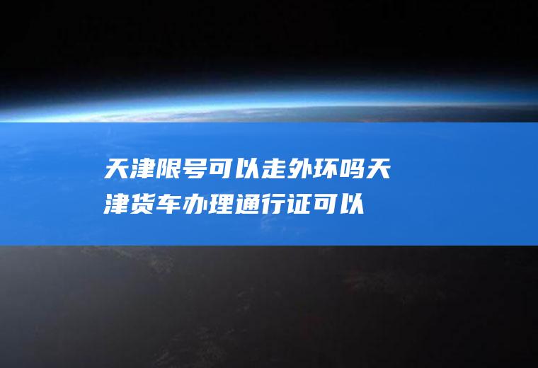 天津限号可以走外环吗,天津货车办理通行证可以跑外环吗