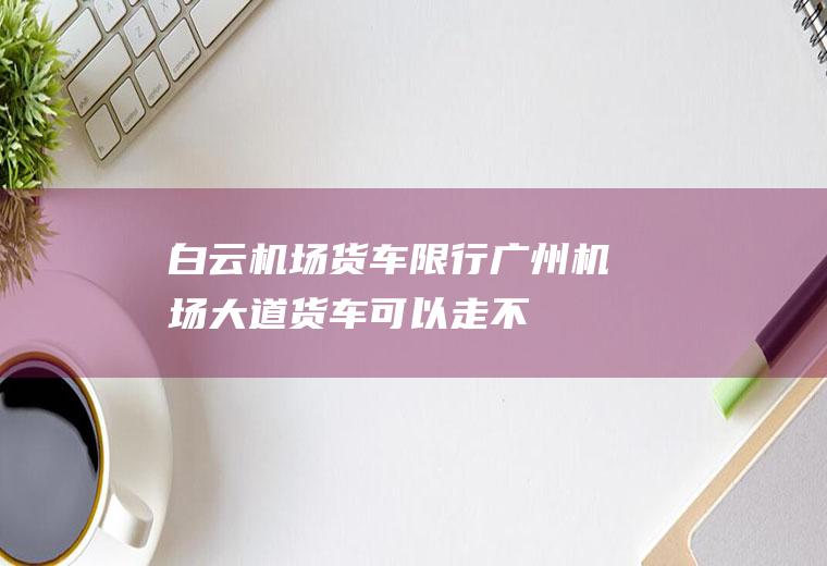 白云机场货车限行,广州机场大道货车可以走不