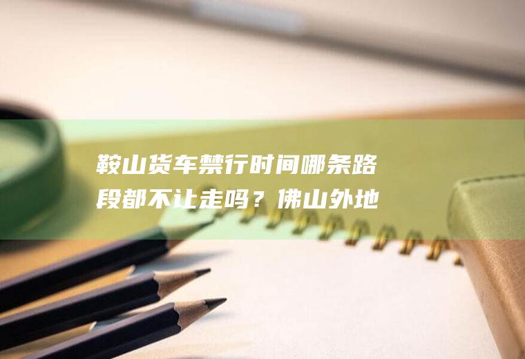 鞍山货车禁行时间哪条路段都不让走吗？佛山外地车限行是哪些地方？