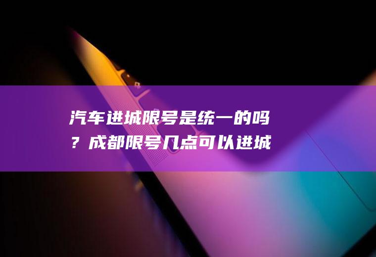 汽车进城限号是统一的吗？成都限号几点可以进城？