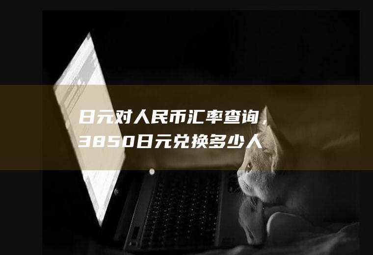 日元对人民币汇率查询，3850日元兑换多少人民币？6万日元换人民币多少钱？