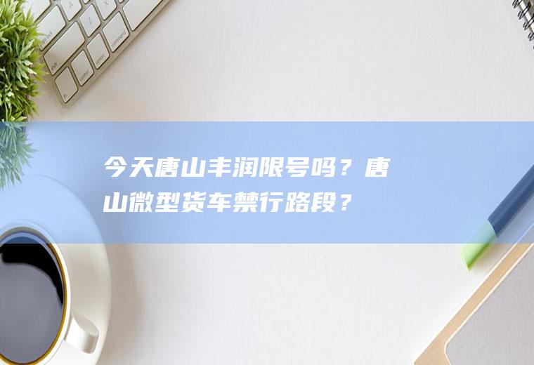 今天唐山丰润限号吗？唐山微型货车禁行路段？