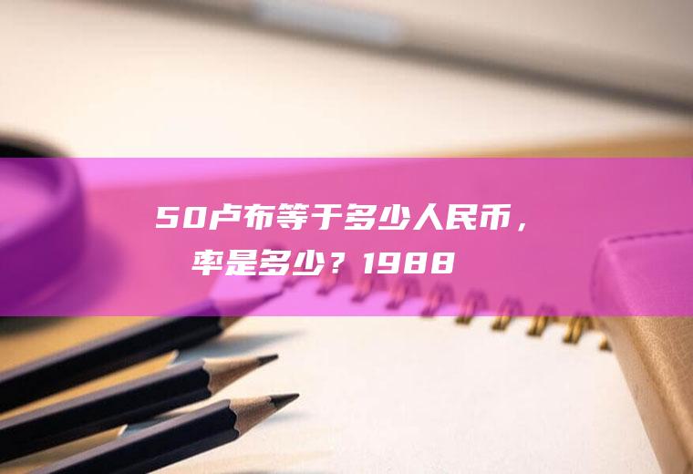 50卢布等于多少人民币，兑率是多少？1988年卢布值钱吗？