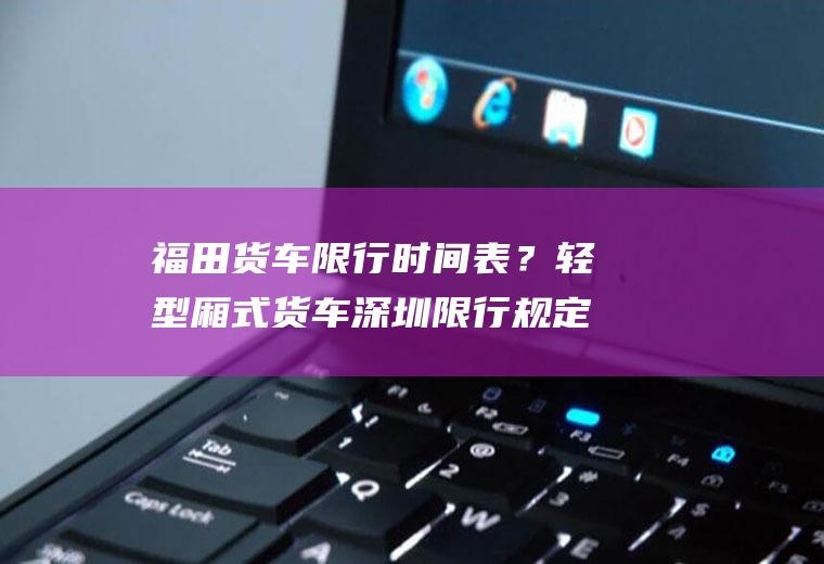 福田货车限行时间表？轻型厢式货车深圳限行规定？