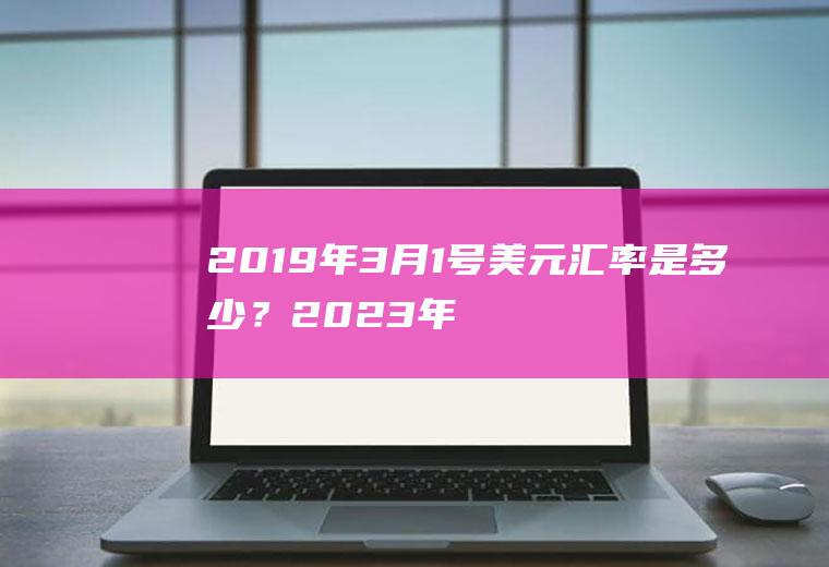 2019年3月1号美元汇率是多少？2023年5月1号美元兑人民币汇率？