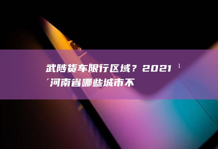 武陟货车限行区域？2021年河南省哪些城市不限号？