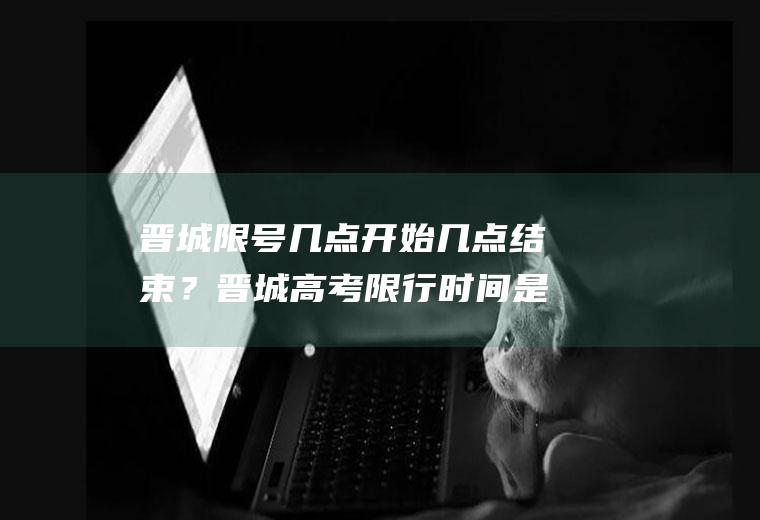 晋城限号几点开始几点结束？晋城高考限行时间是几点到几点呢？