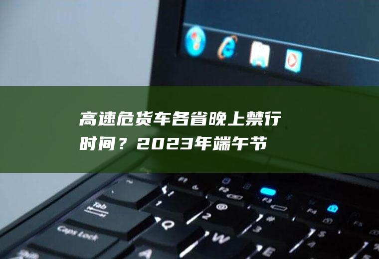 高速危货车各省晚上禁行时间？2023年端午节高速危险品限行吗？
