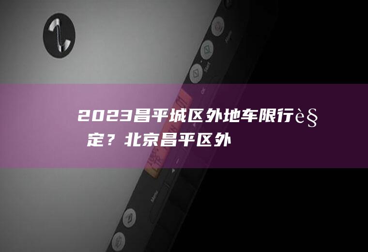 2023昌平城区外地车限行规定？北京昌平区外地车需要办理通行证吗？