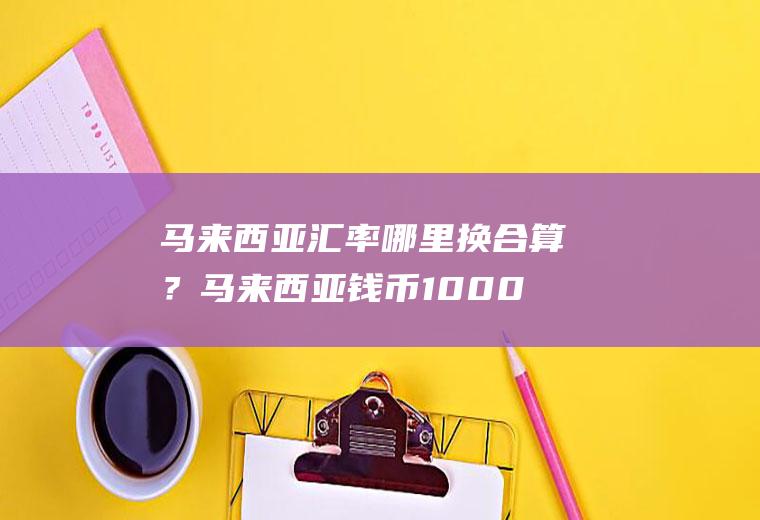 马来西亚汇率哪里换合算？马来西亚钱币1000兑换人民币汇率？
