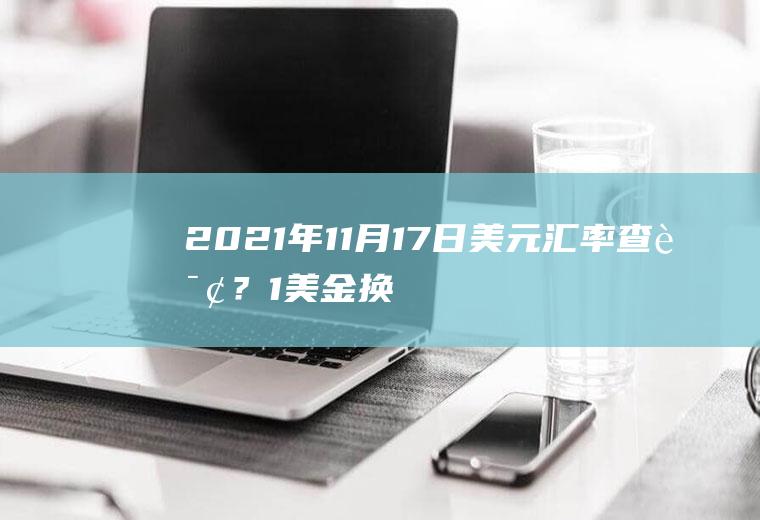 2021年11月17日美元汇率查询？1美金换多少人民币？