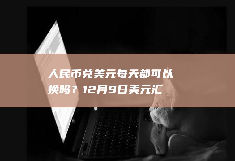 人民币兑美元每天都可以换吗？12月9日美元汇率是多少？