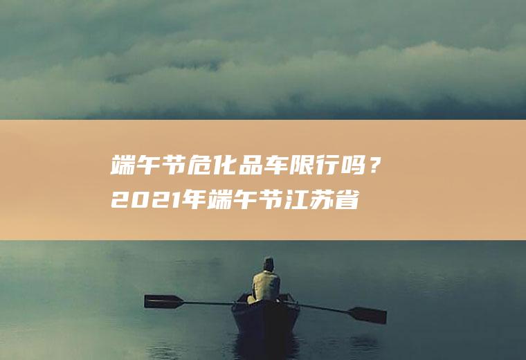 端午节危化品车吗?2021年端午节江苏省