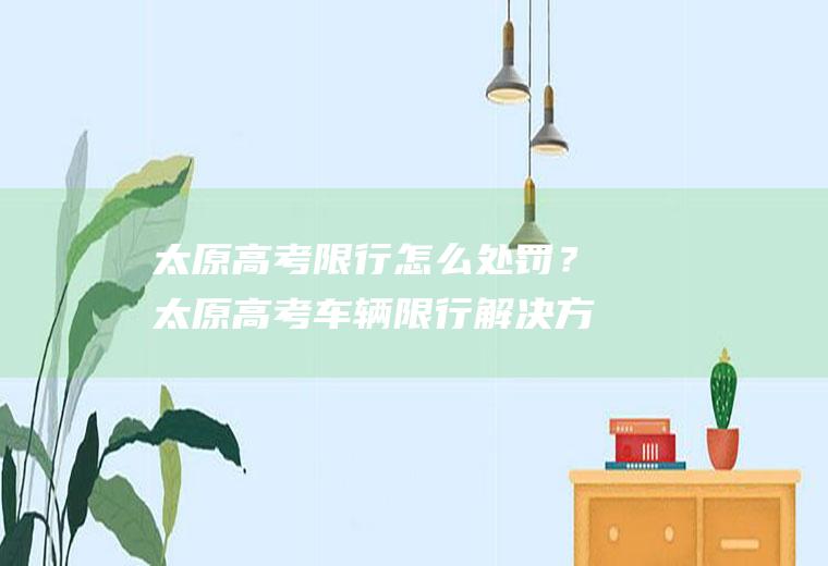 太原高考限行怎么处罚?太原高考车辆限行解决方