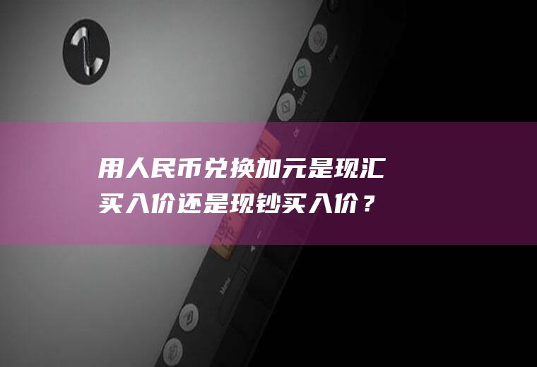 用人民币兑换加元是现汇买入价还是现钞买入价？加元对人民币汇率走势