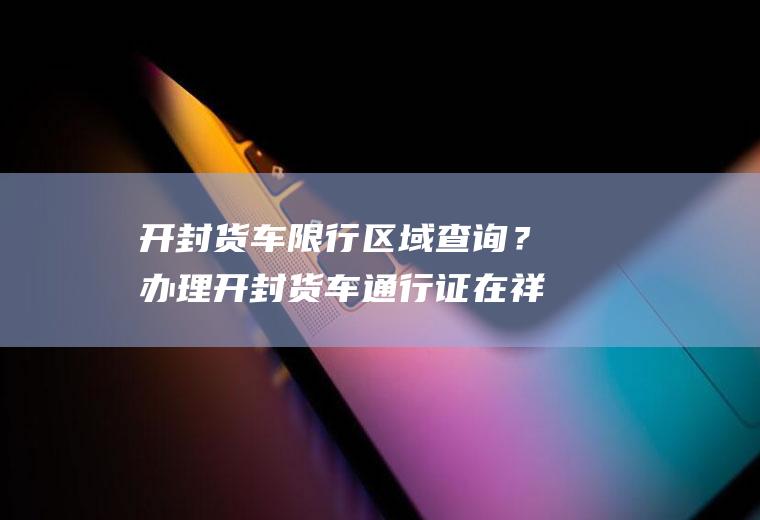 开封货车限行区域查询？办理开封货车通行证在祥符区限行区域可以用吗？