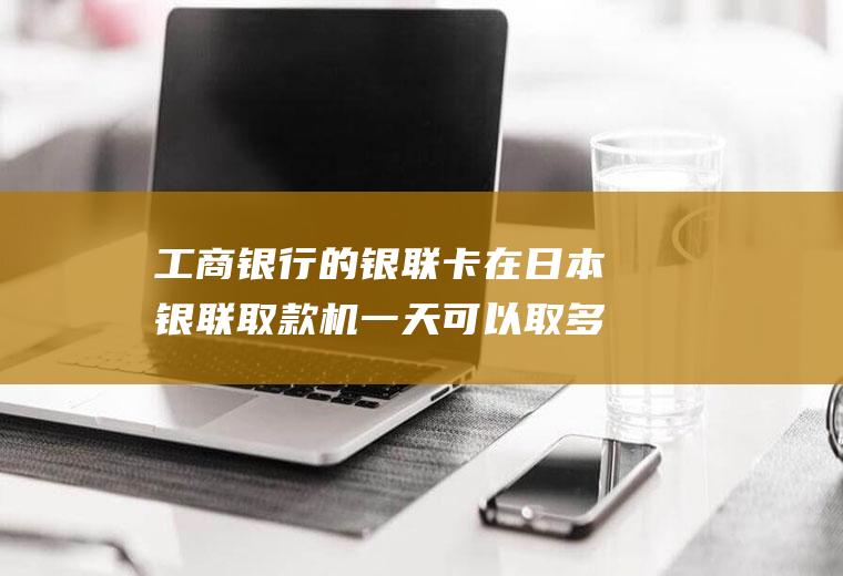 工商银行的银联卡在日本银联取款机一天可以取多少人民币的日元？怎么去银行兑换日元？
