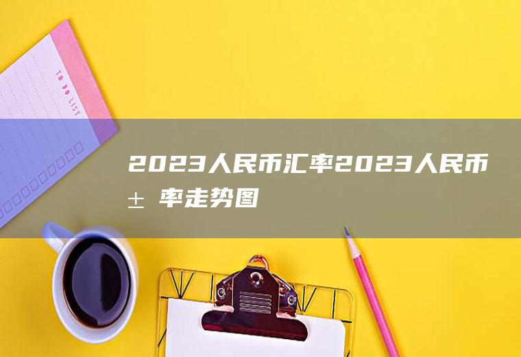 2023人民币汇率2023人民币汇率走势图