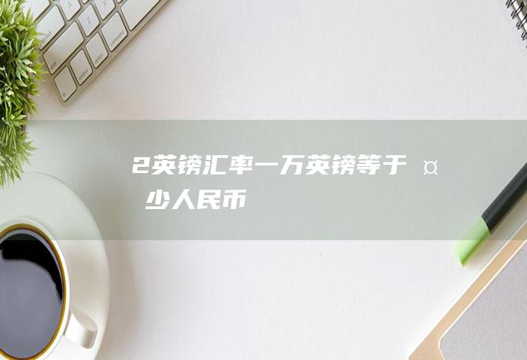 2英镑汇率,一万英镑等于多少人民币