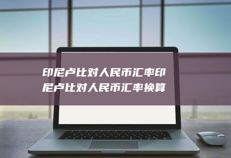 印尼卢比对人民币汇率印尼卢比对人民币汇率换算