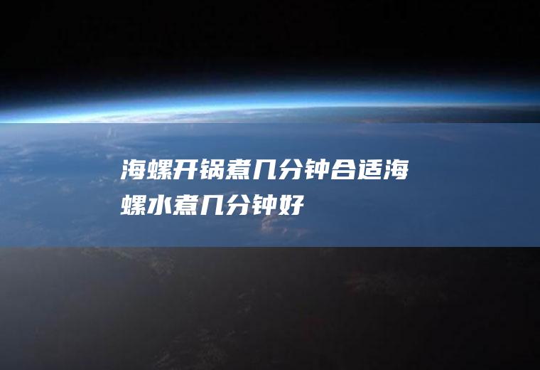 海螺开锅煮几分钟合适,海螺水煮几分钟好