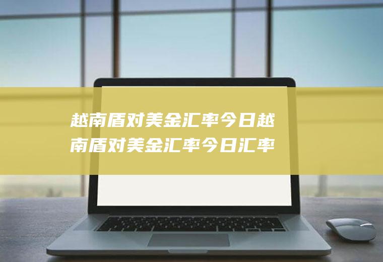 越南盾对美金汇率今日越南盾对美金汇率今日汇率查询