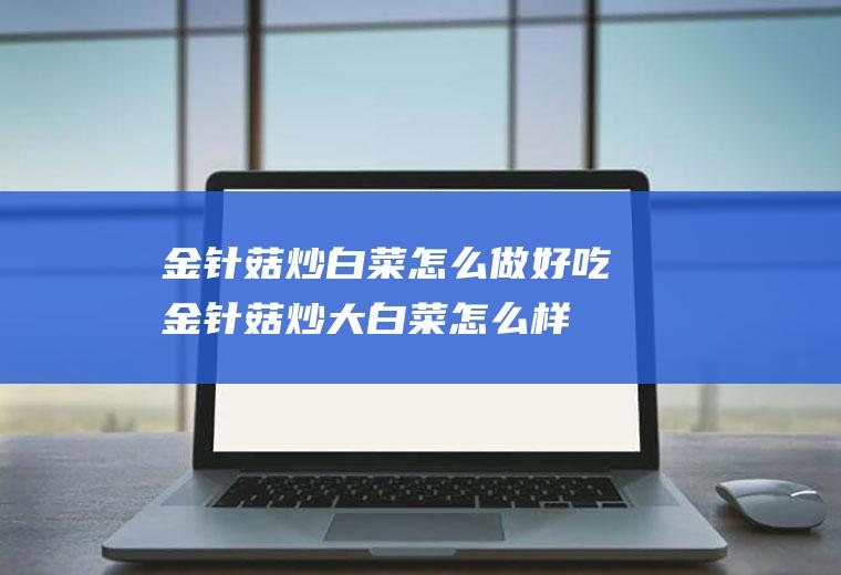 金针菇炒白菜怎么做好吃,金针菇炒大白菜怎么样炒好吃