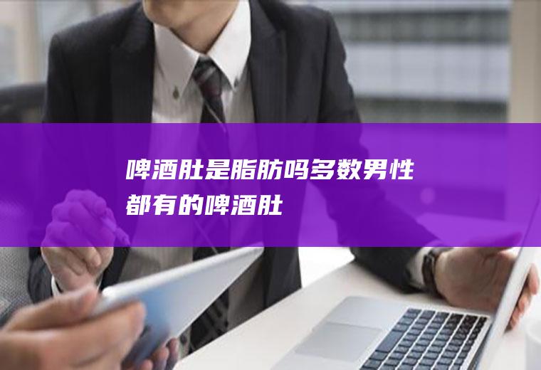 啤酒肚是脂肪吗(多数男性都有的啤酒肚)